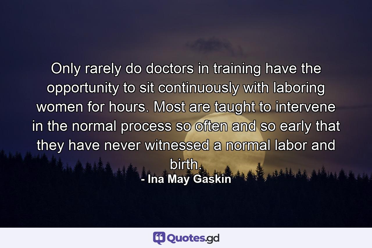 Only rarely do doctors in training have the opportunity to sit continuously with laboring women for hours. Most are taught to intervene in the normal process so often and so early that they have never witnessed a normal labor and birth. - Quote by Ina May Gaskin