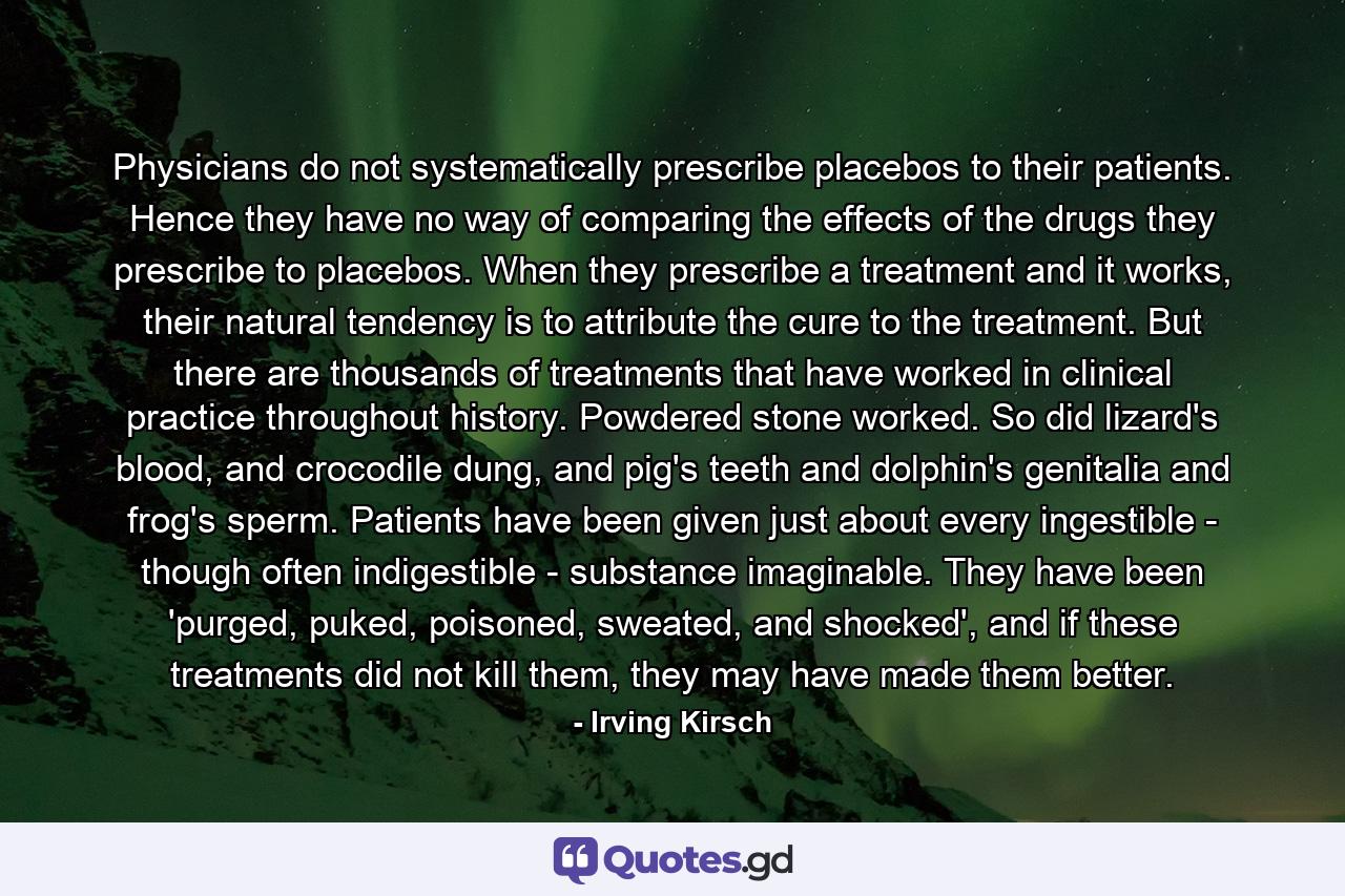 Physicians do not systematically prescribe placebos to their patients. Hence they have no way of comparing the effects of the drugs they prescribe to placebos. When they prescribe a treatment and it works, their natural tendency is to attribute the cure to the treatment. But there are thousands of treatments that have worked in clinical practice throughout history. Powdered stone worked. So did lizard's blood, and crocodile dung, and pig's teeth and dolphin's genitalia and frog's sperm. Patients have been given just about every ingestible - though often indigestible - substance imaginable. They have been 'purged, puked, poisoned, sweated, and shocked', and if these treatments did not kill them, they may have made them better. - Quote by Irving Kirsch