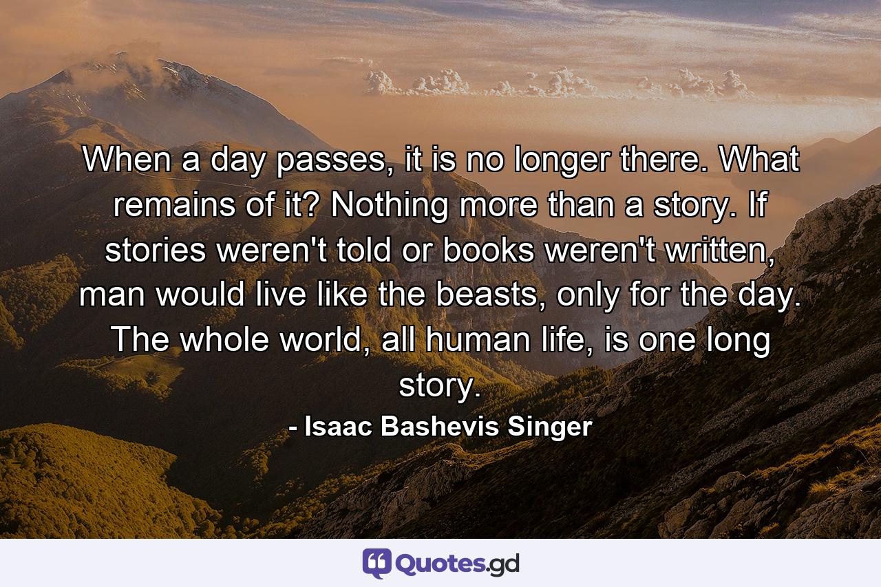 When a day passes, it is no longer there. What remains of it? Nothing more than a story. If stories weren't told or books weren't written, man would live like the beasts, only for the day. The whole world, all human life, is one long story. - Quote by Isaac Bashevis Singer