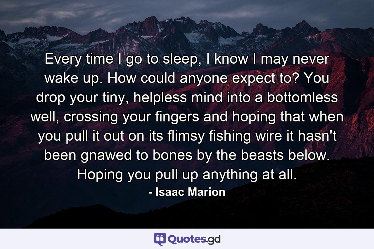 Every time I go to sleep, I know I may never wake up. How could anyone expect to? You drop your tiny, helpless mind into a bottomless well, crossing your fingers and hoping that when you pull it out on its flimsy fishing wire it hasn't been gnawed to bones by the beasts below. Hoping you pull up anything at all. - Quote by Isaac Marion