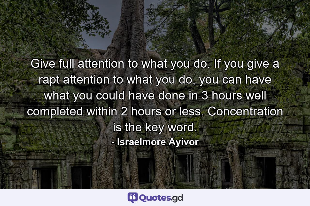 Give full attention to what you do. If you give a rapt attention to what you do, you can have what you could have done in 3 hours well completed within 2 hours or less. Concentration is the key word. - Quote by Israelmore Ayivor