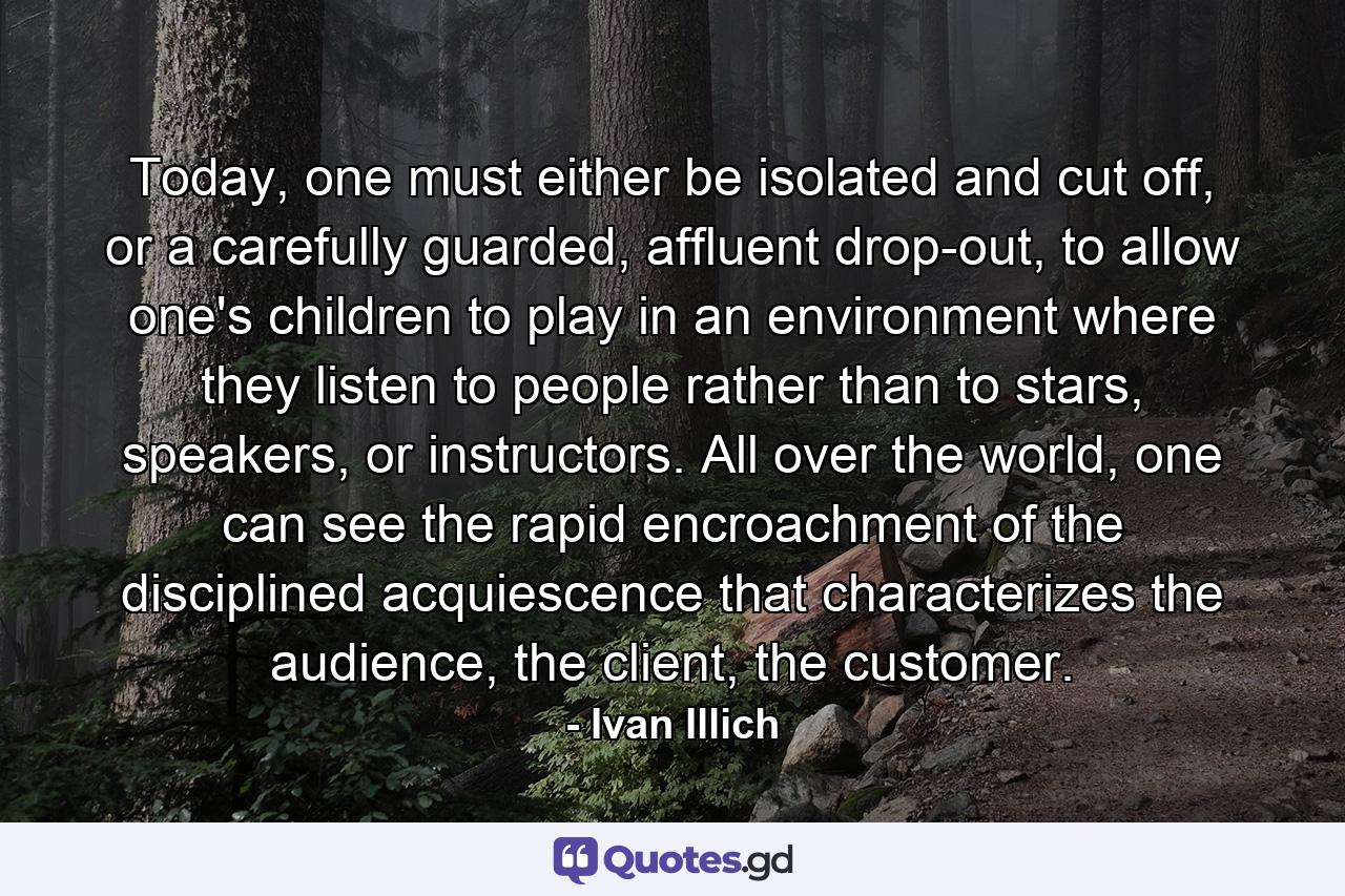 Today, one must either be isolated and cut off, or a carefully guarded, affluent drop-out, to allow one's children to play in an environment where they listen to people rather than to stars, speakers, or instructors. All over the world, one can see the rapid encroachment of the disciplined acquiescence that characterizes the audience, the client, the customer. - Quote by Ivan Illich