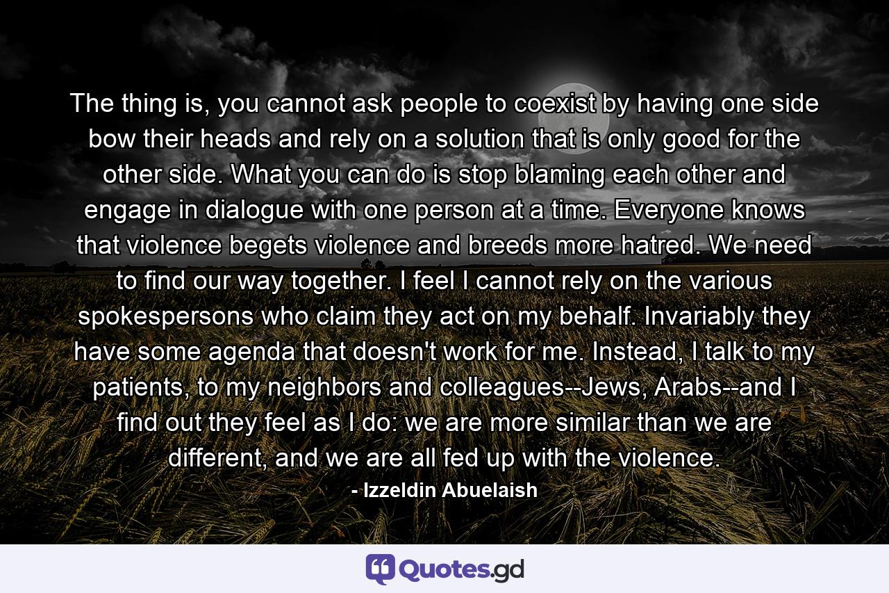 The thing is, you cannot ask people to coexist by having one side bow their heads and rely on a solution that is only good for the other side. What you can do is stop blaming each other and engage in dialogue with one person at a time. Everyone knows that violence begets violence and breeds more hatred. We need to find our way together. I feel I cannot rely on the various spokespersons who claim they act on my behalf. Invariably they have some agenda that doesn't work for me. Instead, I talk to my patients, to my neighbors and colleagues--Jews, Arabs--and I find out they feel as I do: we are more similar than we are different, and we are all fed up with the violence. - Quote by Izzeldin Abuelaish