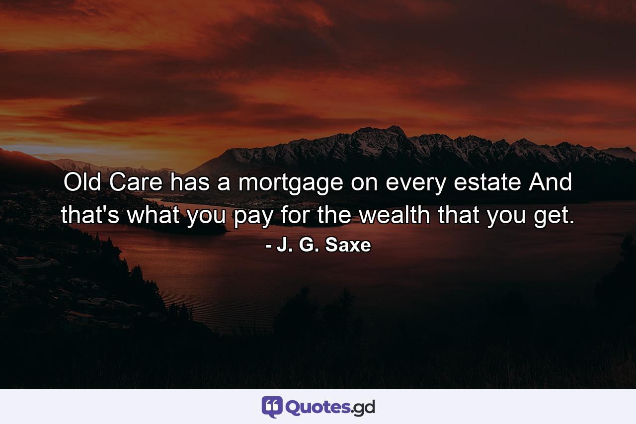 Old Care has a mortgage on every estate  And that's what you pay for the wealth that you get. - Quote by J. G. Saxe