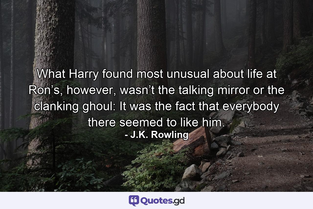 What Harry found most unusual about life at Ron’s, however, wasn’t the talking mirror or the clanking ghoul: It was the fact that everybody there seemed to like him. - Quote by J.K. Rowling