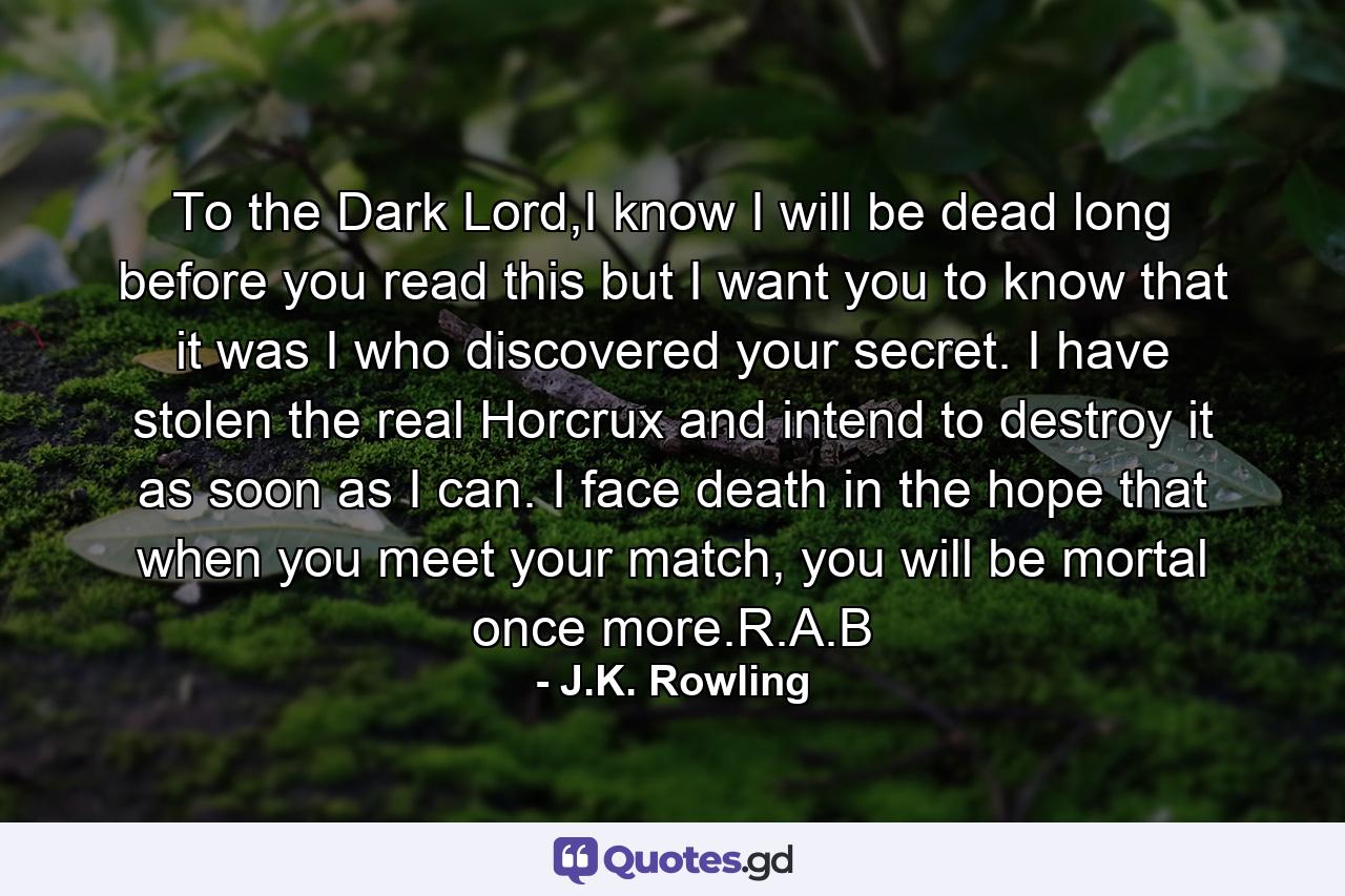 To the Dark Lord,I know I will be dead long before you read this but I want you to know that it was I who discovered your secret. I have stolen the real Horcrux and intend to destroy it as soon as I can. I face death in the hope that when you meet your match, you will be mortal once more.R.A.B - Quote by J.K. Rowling