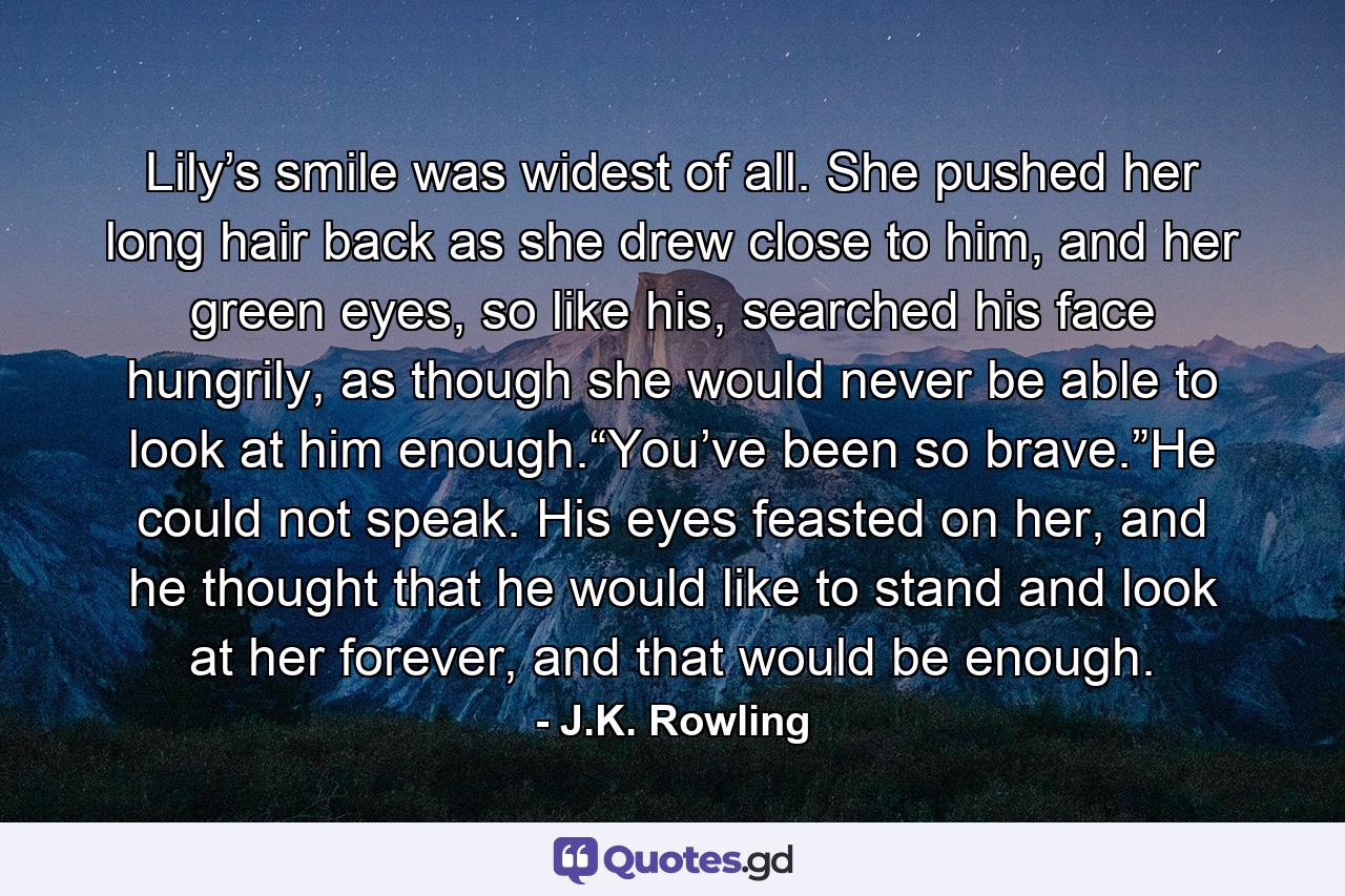 Lily’s smile was widest of all. She pushed her long hair back as she drew close to him, and her green eyes, so like his, searched his face hungrily, as though she would never be able to look at him enough.“You’ve been so brave.”He could not speak. His eyes feasted on her, and he thought that he would like to stand and look at her forever, and that would be enough. - Quote by J.K. Rowling