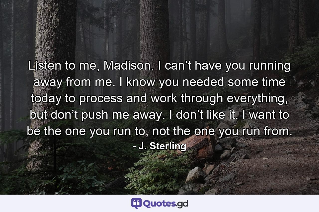 Listen to me, Madison. I can’t have you running away from me. I know you needed some time today to process and work through everything, but don’t push me away. I don’t like it. I want to be the one you run to, not the one you run from. - Quote by J. Sterling