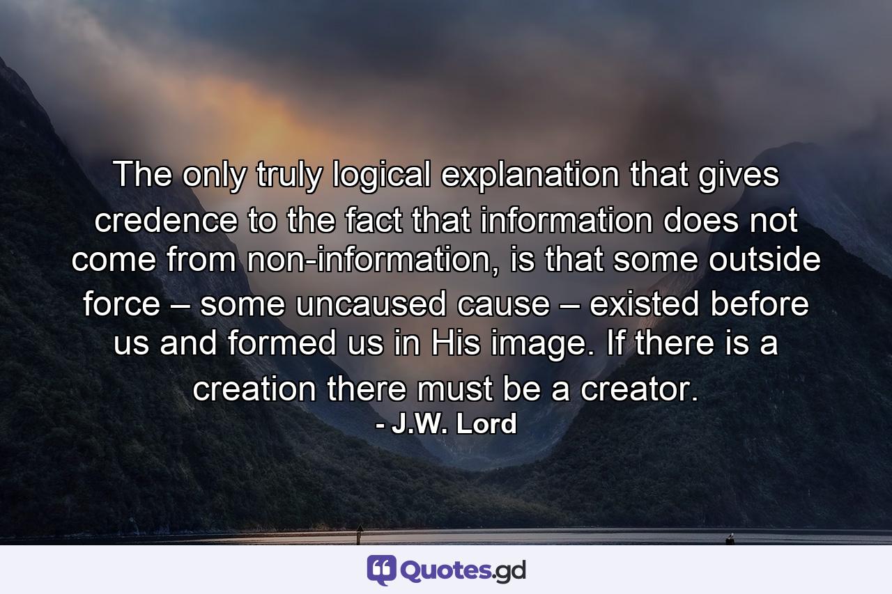 The only truly logical explanation that gives credence to the fact that information does not come from non-information, is that some outside force – some uncaused cause – existed before us and formed us in His image. If there is a creation there must be a creator. - Quote by J.W. Lord