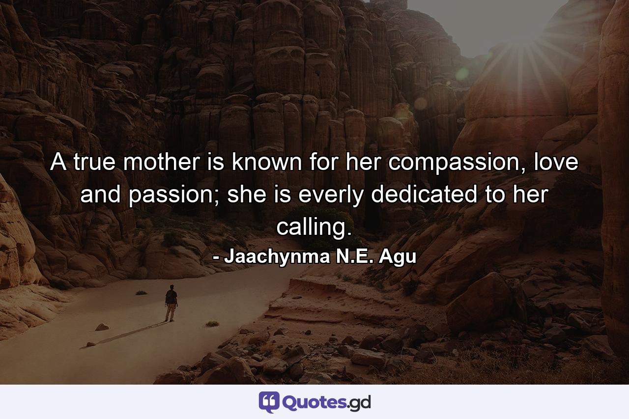 A true mother is known for her compassion, love and passion; she is everly dedicated to her calling. - Quote by Jaachynma N.E. Agu