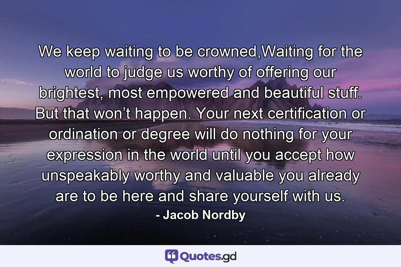 We keep waiting to be crowned,Waiting for the world to judge us worthy of offering our brightest, most empowered and beautiful stuff. But that won’t happen. Your next certification or ordination or degree will do nothing for your expression in the world until you accept how unspeakably worthy and valuable you already are to be here and share yourself with us. - Quote by Jacob Nordby