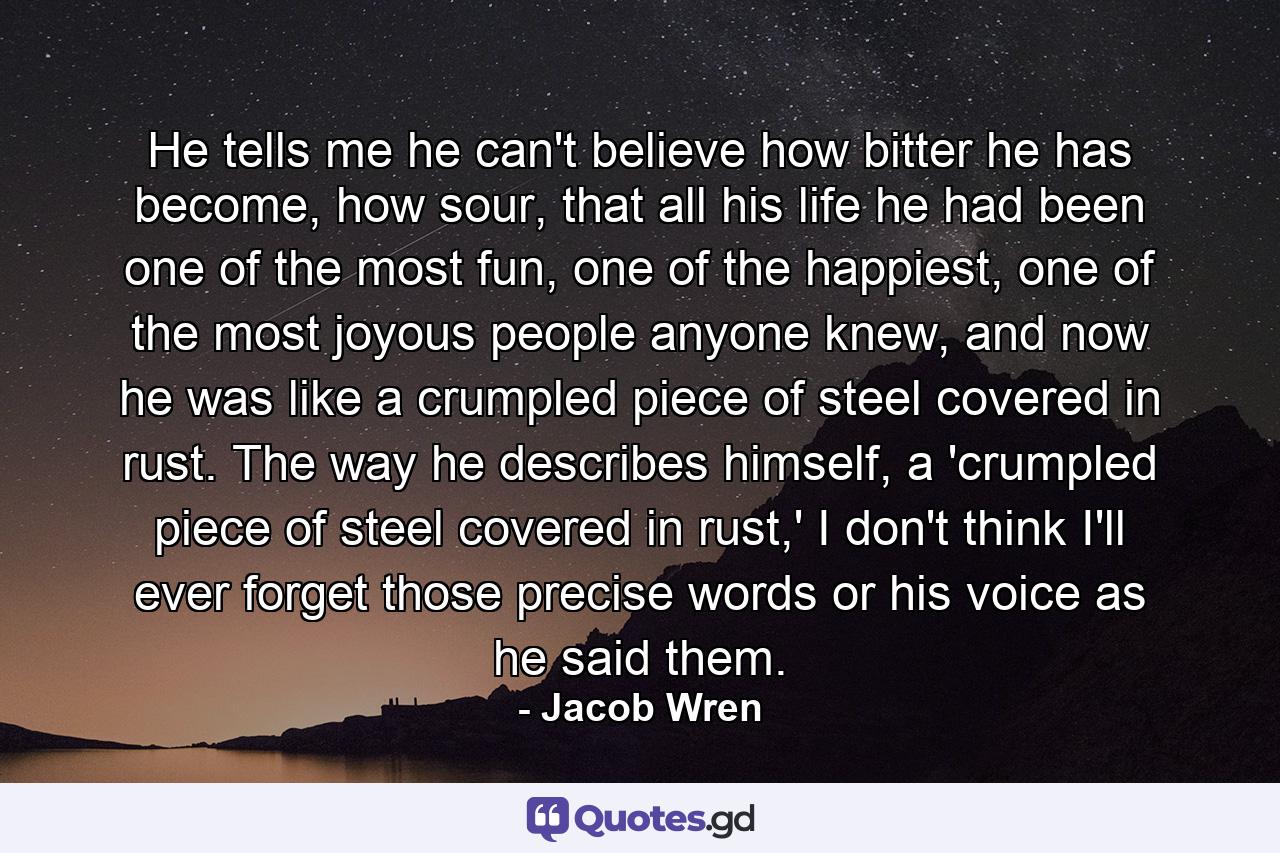 He tells me he can't believe how bitter he has become, how sour, that all his life he had been one of the most fun, one of the happiest, one of the most joyous people anyone knew, and now he was like a crumpled piece of steel covered in rust. The way he describes himself, a 'crumpled piece of steel covered in rust,' I don't think I'll ever forget those precise words or his voice as he said them. - Quote by Jacob Wren