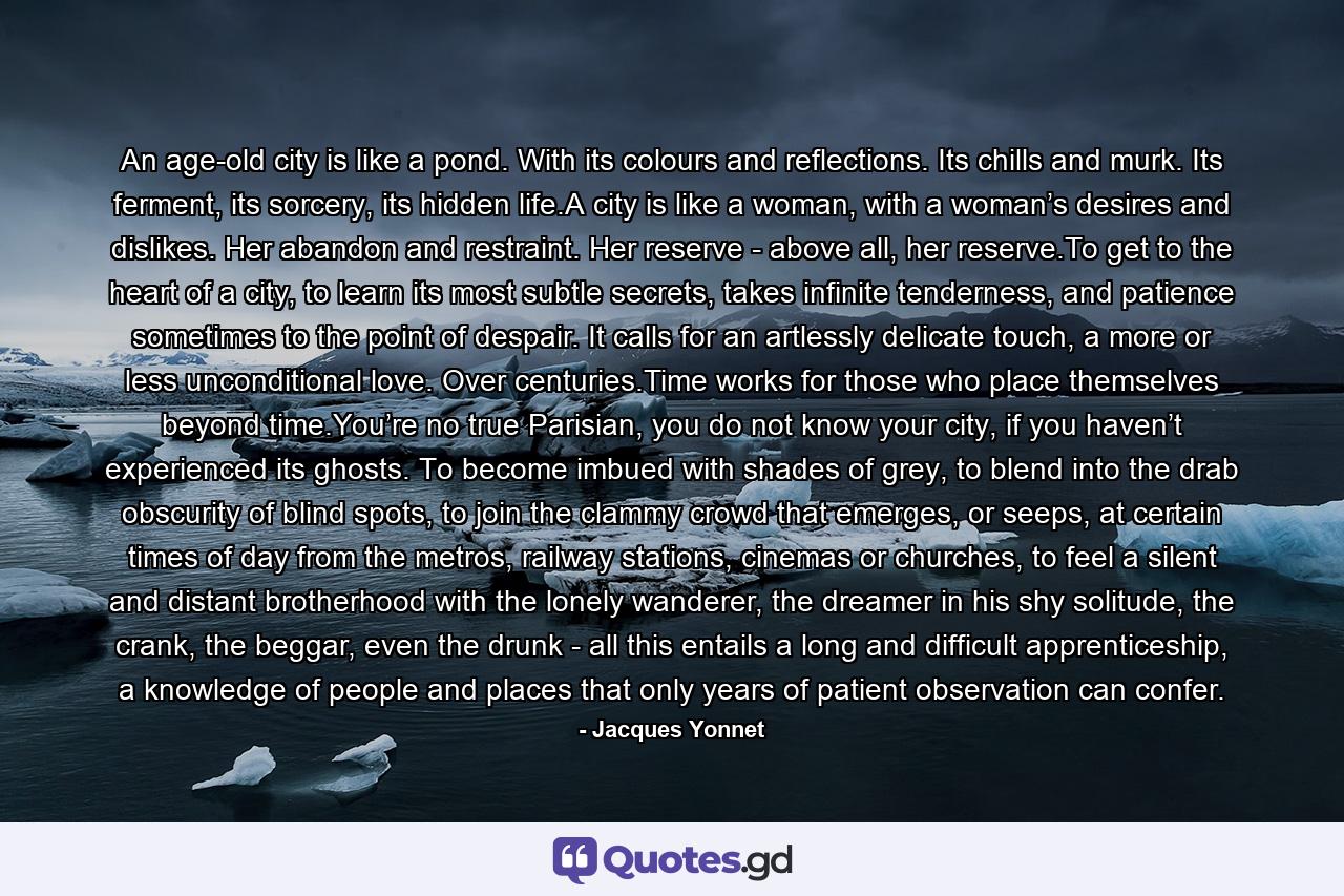 An age-old city is like a pond. With its colours and reflections. Its chills and murk. Its ferment, its sorcery, its hidden life.A city is like a woman, with a woman’s desires and dislikes. Her abandon and restraint. Her reserve - above all, her reserve.To get to the heart of a city, to learn its most subtle secrets, takes infinite tenderness, and patience sometimes to the point of despair. It calls for an artlessly delicate touch, a more or less unconditional love. Over centuries.Time works for those who place themselves beyond time.You’re no true Parisian, you do not know your city, if you haven’t experienced its ghosts. To become imbued with shades of grey, to blend into the drab obscurity of blind spots, to join the clammy crowd that emerges, or seeps, at certain times of day from the metros, railway stations, cinemas or churches, to feel a silent and distant brotherhood with the lonely wanderer, the dreamer in his shy solitude, the crank, the beggar, even the drunk - all this entails a long and difficult apprenticeship, a knowledge of people and places that only years of patient observation can confer. - Quote by Jacques Yonnet