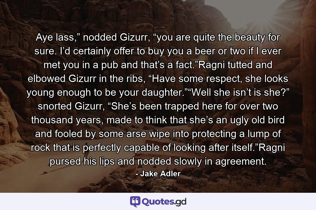 Aye lass,” nodded Gizurr, “you are quite the beauty for sure. I’d certainly offer to buy you a beer or two if I ever met you in a pub and that’s a fact.”Ragni tutted and elbowed Gizurr in the ribs, “Have some respect, she looks young enough to be your daughter.”“Well she isn’t is she?” snorted Gizurr, “She’s been trapped here for over two thousand years, made to think that she’s an ugly old bird and fooled by some arse wipe into protecting a lump of rock that is perfectly capable of looking after itself.”Ragni pursed his lips and nodded slowly in agreement. - Quote by Jake Adler