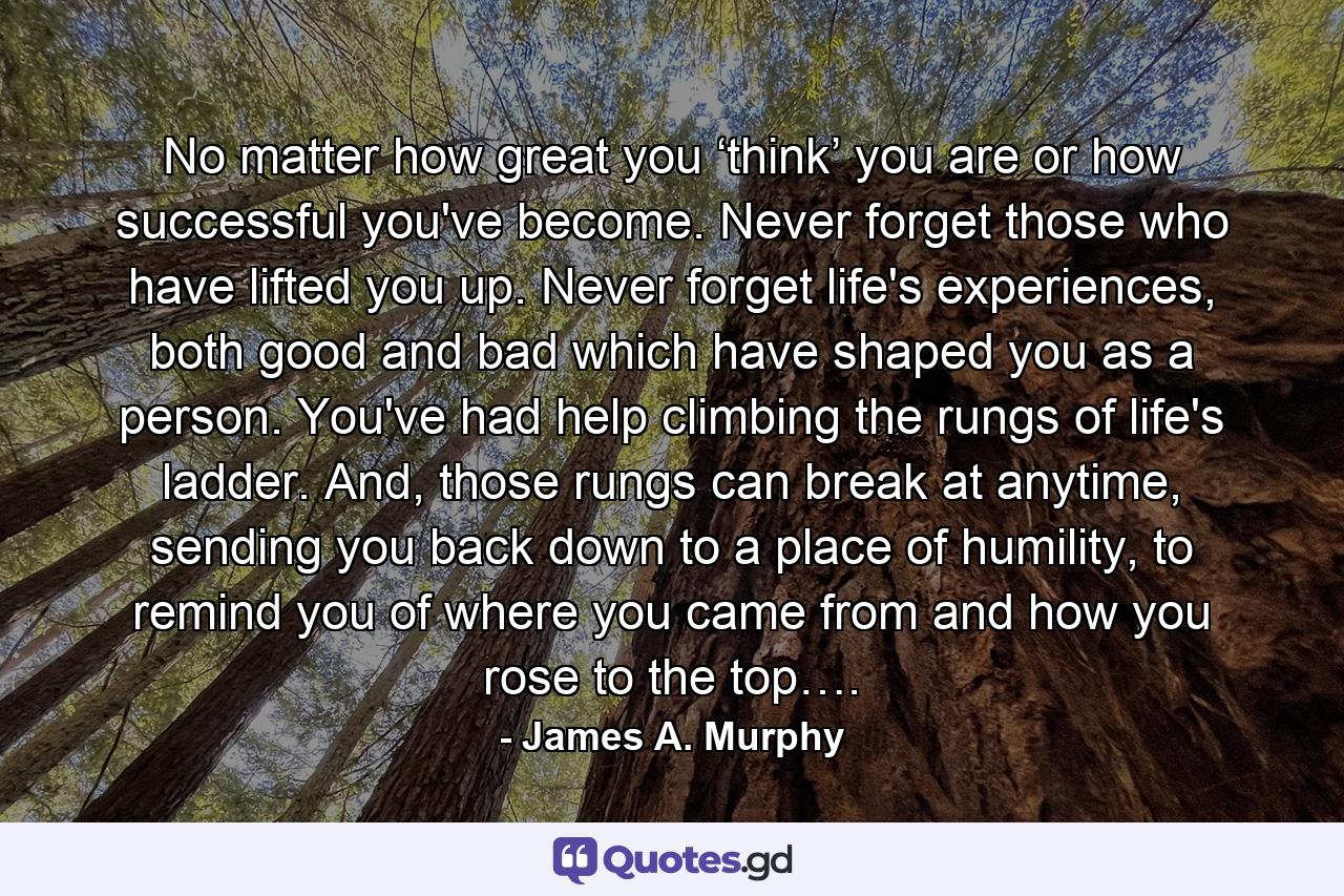 No matter how great you ‘think’ you are or how successful you've become. Never forget those who have lifted you up. Never forget life's experiences, both good and bad which have shaped you as a person. You've had help climbing the rungs of life's ladder. And, those rungs can break at anytime, sending you back down to a place of humility, to remind you of where you came from and how you rose to the top…. - Quote by James A. Murphy