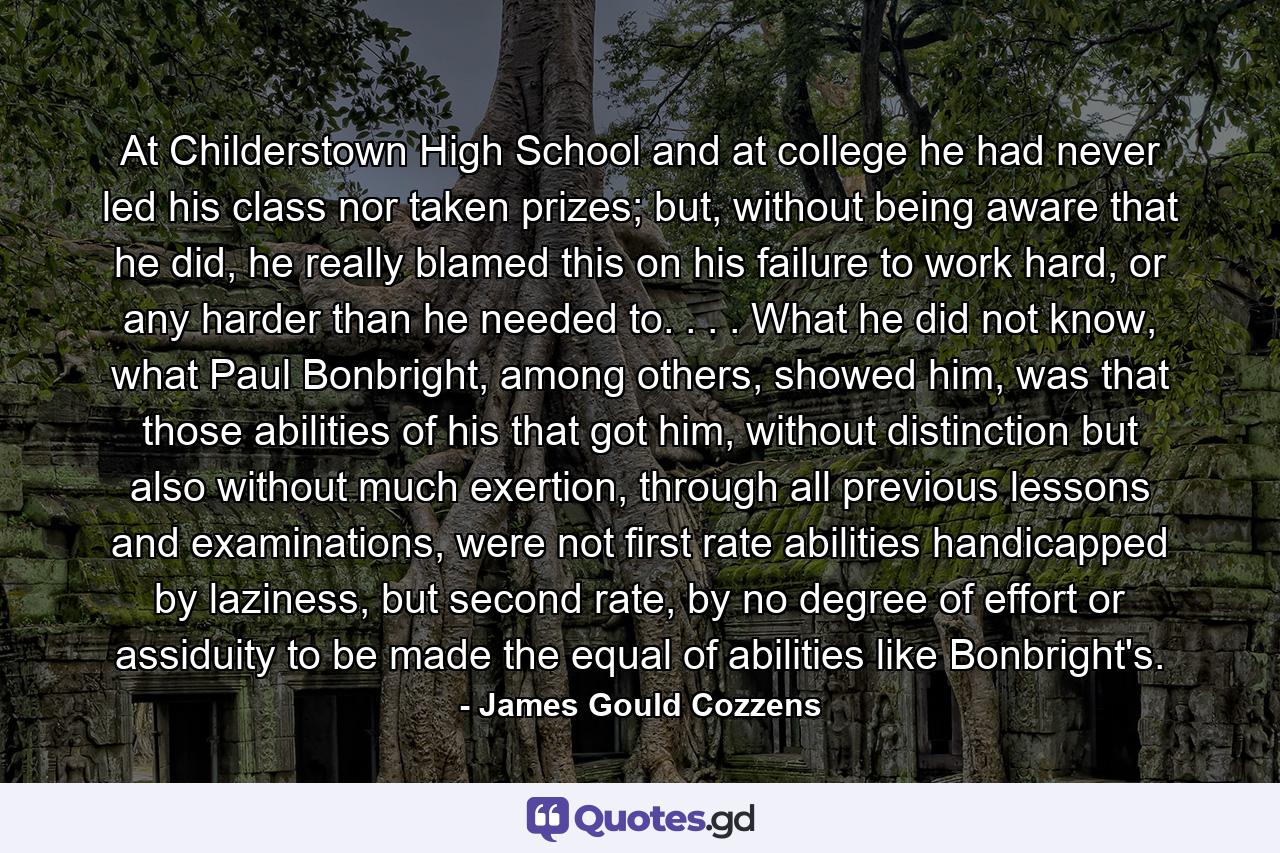 At Childerstown High School and at college he had never led his class nor taken prizes; but, without being aware that he did, he really blamed this on his failure to work hard, or any harder than he needed to. . . . What he did not know, what Paul Bonbright, among others, showed him, was that those abilities of his that got him, without distinction but also without much exertion, through all previous lessons and examinations, were not first rate abilities handicapped by laziness, but second rate, by no degree of effort or assiduity to be made the equal of abilities like Bonbright's. - Quote by James Gould Cozzens