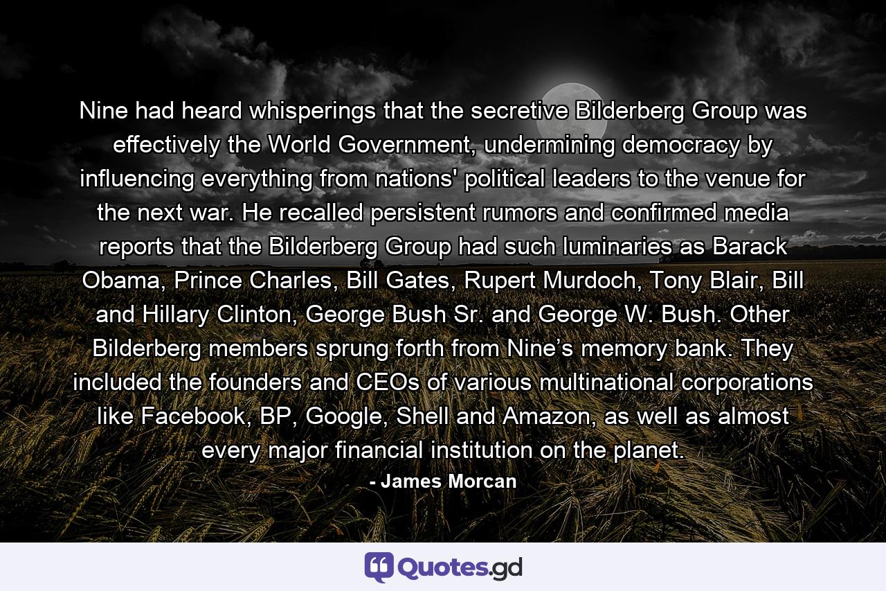 Nine had heard whisperings that the secretive Bilderberg Group was effectively the World Government, undermining democracy by influencing everything from nations' political leaders to the venue for the next war. He recalled persistent rumors and confirmed media reports that the Bilderberg Group had such luminaries as Barack Obama, Prince Charles, Bill Gates, Rupert Murdoch, Tony Blair, Bill and Hillary Clinton, George Bush Sr. and George W. Bush. Other Bilderberg members sprung forth from Nine’s memory bank. They included the founders and CEOs of various multinational corporations like Facebook, BP, Google, Shell and Amazon, as well as almost every major financial institution on the planet. - Quote by James Morcan