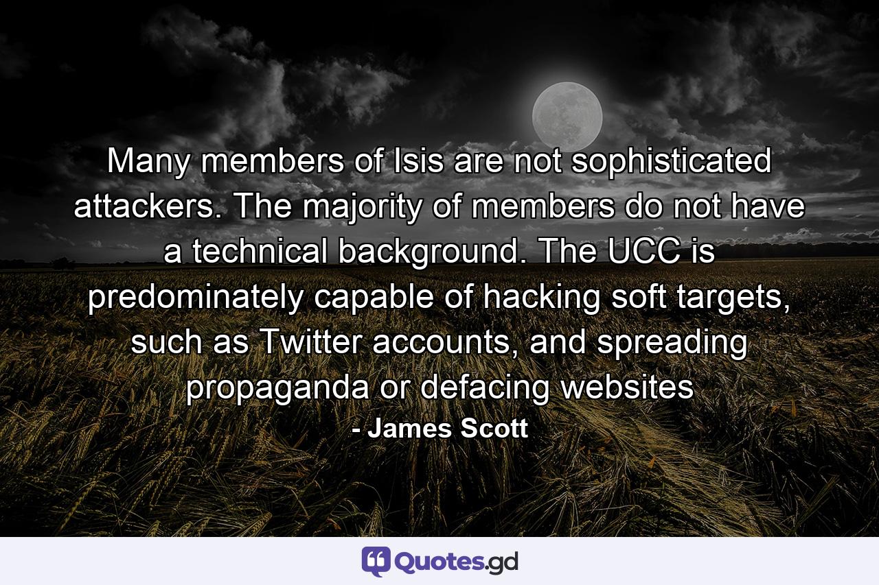 Many members of Isis are not sophisticated attackers. The majority of members do not have a technical background. The UCC is predominately capable of hacking soft targets, such as Twitter accounts, and spreading propaganda or defacing websites - Quote by James Scott