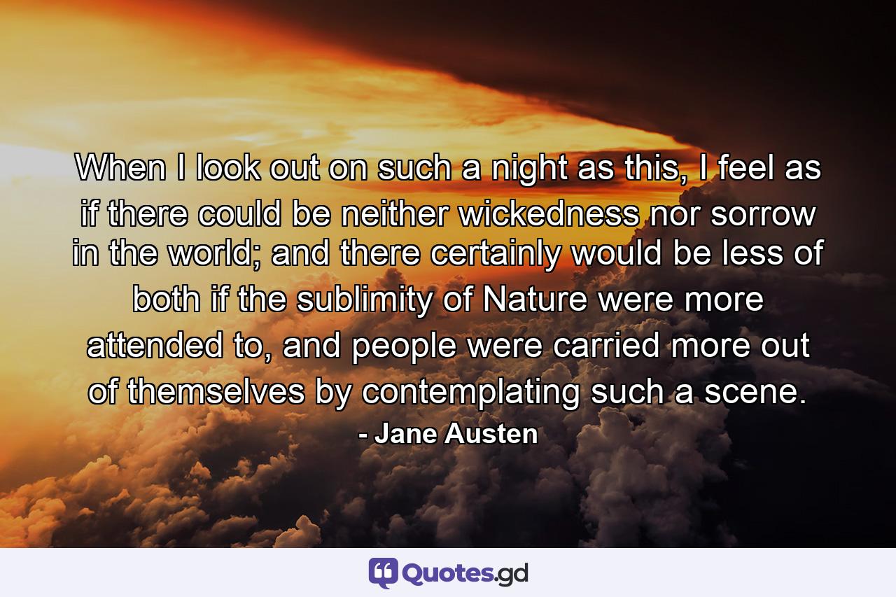 When I look out on such a night as this, I feel as if there could be neither wickedness nor sorrow in the world; and there certainly would be less of both if the sublimity of Nature were more attended to, and people were carried more out of themselves by contemplating such a scene. - Quote by Jane Austen