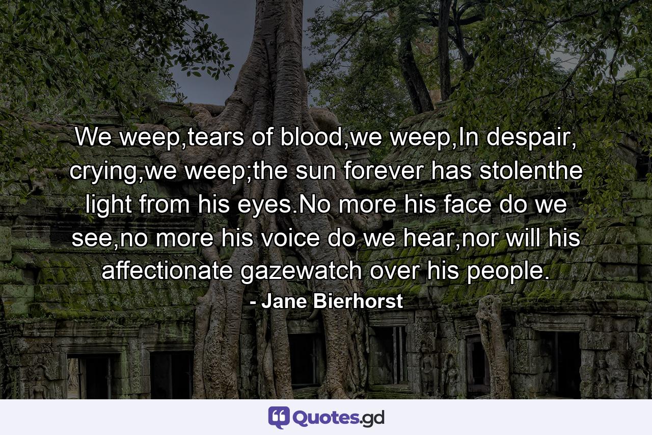 We weep,tears of blood,we weep,In despair, crying,we weep;the sun forever has stolenthe light from his eyes.No more his face do we see,no more his voice do we hear,nor will his affectionate gazewatch over his people. - Quote by Jane Bierhorst