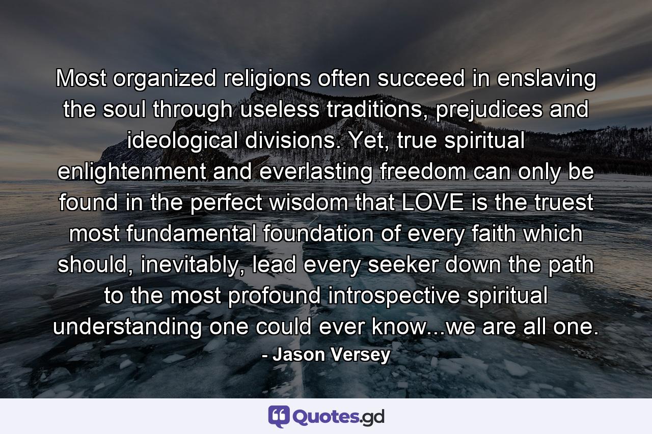 Most organized religions often succeed in enslaving the soul through useless traditions, prejudices and ideological divisions. Yet, true spiritual enlightenment and everlasting freedom can only be found in the perfect wisdom that LOVE is the truest most fundamental foundation of every faith which should, inevitably, lead every seeker down the path to the most profound introspective spiritual understanding one could ever know...we are all one. - Quote by Jason Versey