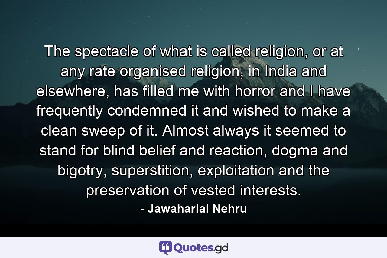 The spectacle of what is called religion, or at any rate organised religion, in India and elsewhere, has filled me with horror and I have frequently condemned it and wished to make a clean sweep of it. Almost always it seemed to stand for blind belief and reaction, dogma and bigotry, superstition, exploitation and the preservation of vested interests. - Quote by Jawaharlal Nehru