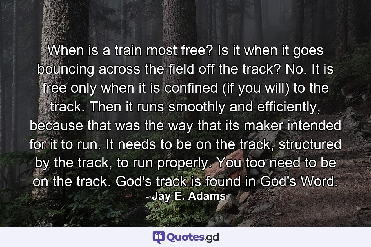 When is a train most free? Is it when it goes bouncing across the field off the track? No. It is free only when it is confined (if you will) to the track. Then it runs smoothly and efficiently, because that was the way that its maker intended for it to run. It needs to be on the track, structured by the track, to run properly. You too need to be on the track. God's track is found in God's Word. - Quote by Jay E. Adams