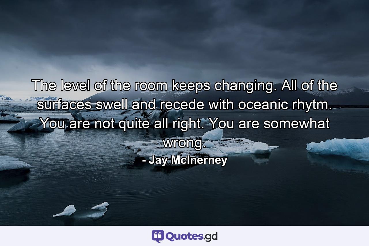 The level of the room keeps changing. All of the surfaces swell and recede with oceanic rhytm. You are not quite all right. You are somewhat wrong. - Quote by Jay McInerney