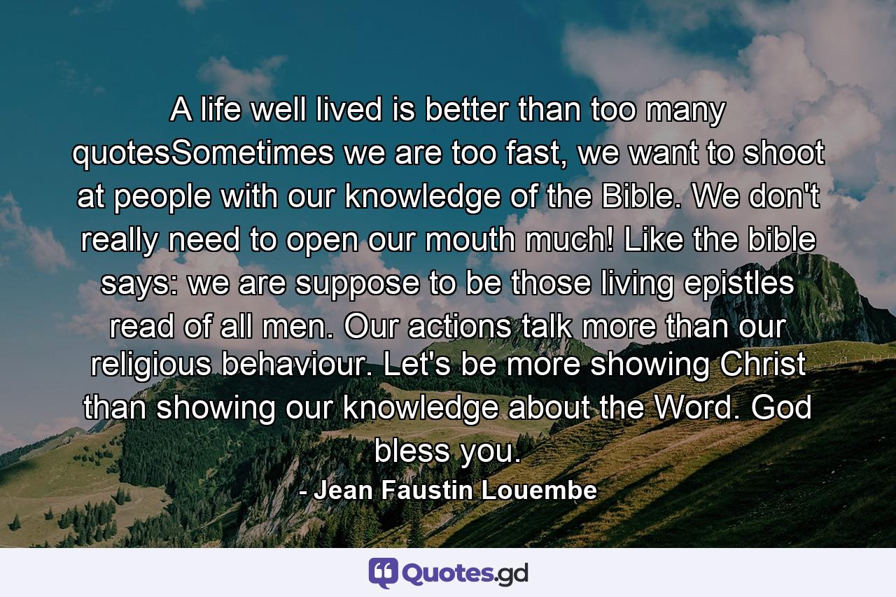 A life well lived is better than too many quotesSometimes we are too fast, we want to shoot at people with our knowledge of the Bible. We don't really need to open our mouth much! Like the bible says: we are suppose to be those living epistles read of all men. Our actions talk more than our religious behaviour. Let's be more showing Christ than showing our knowledge about the Word. God bless you. - Quote by Jean Faustin Louembe