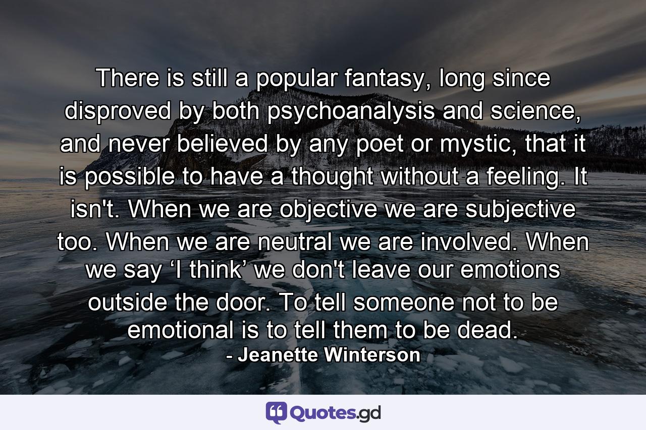 There is still a popular fantasy, long since disproved by both psychoanalysis and science, and never believed by any poet or mystic, that it is possible to have a thought without a feeling. It isn't. When we are objective we are subjective too. When we are neutral we are involved. When we say ‘I think’ we don't leave our emotions outside the door. To tell someone not to be emotional is to tell them to be dead. - Quote by Jeanette Winterson