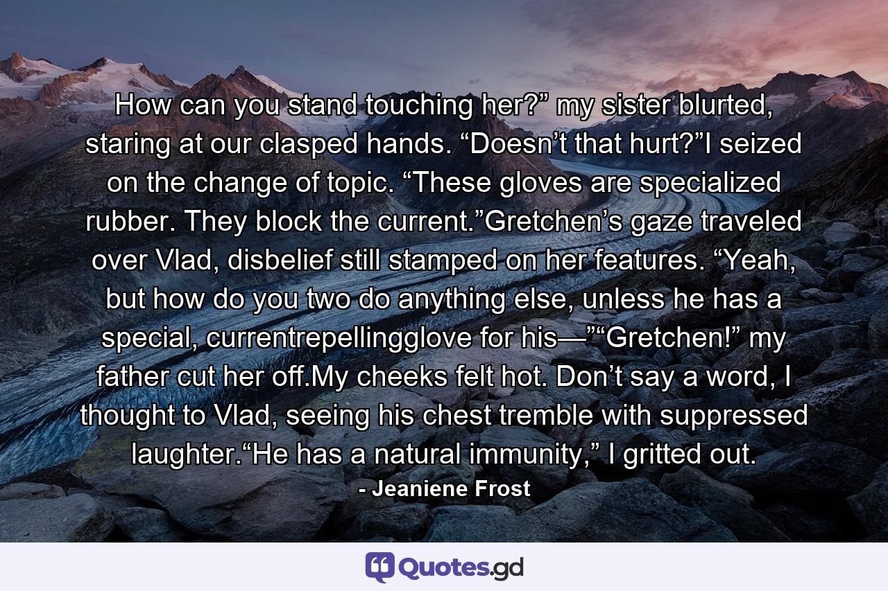 How can you stand touching her?” my sister blurted, staring at our clasped hands. “Doesn’t that hurt?”I seized on the change of topic. “These gloves are specialized rubber. They block the current.”Gretchen’s gaze traveled over Vlad, disbelief still stamped on her features. “Yeah, but how do you two do anything else, unless he has a special, currentrepellingglove for his—”“Gretchen!” my father cut her off.My cheeks felt hot. Don’t say a word, I thought to Vlad, seeing his chest tremble with suppressed laughter.“He has a natural immunity,” I gritted out. - Quote by Jeaniene Frost