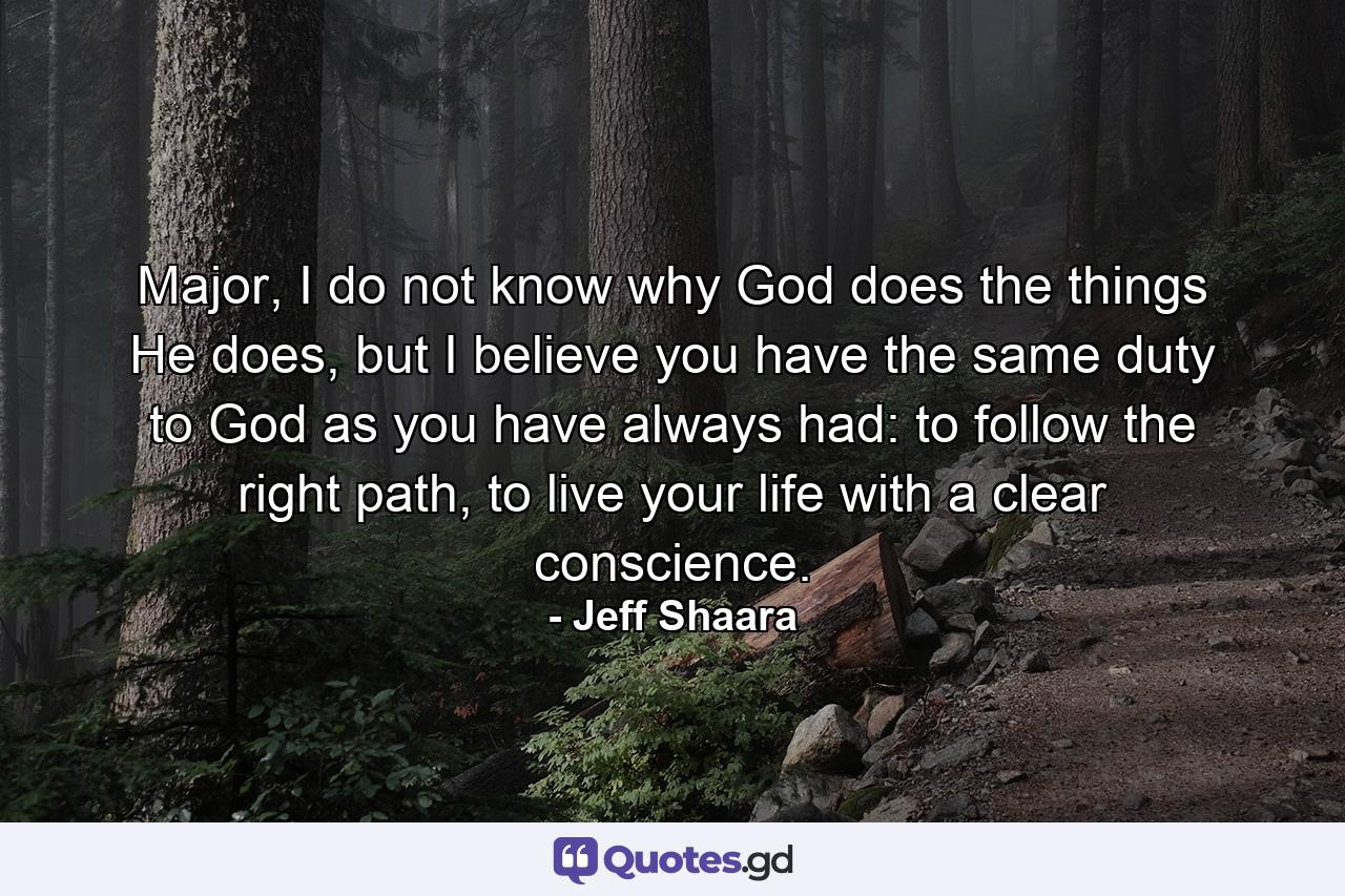 Major, I do not know why God does the things He does, but I believe you have the same duty to God as you have always had: to follow the right path, to live your life with a clear conscience. - Quote by Jeff Shaara