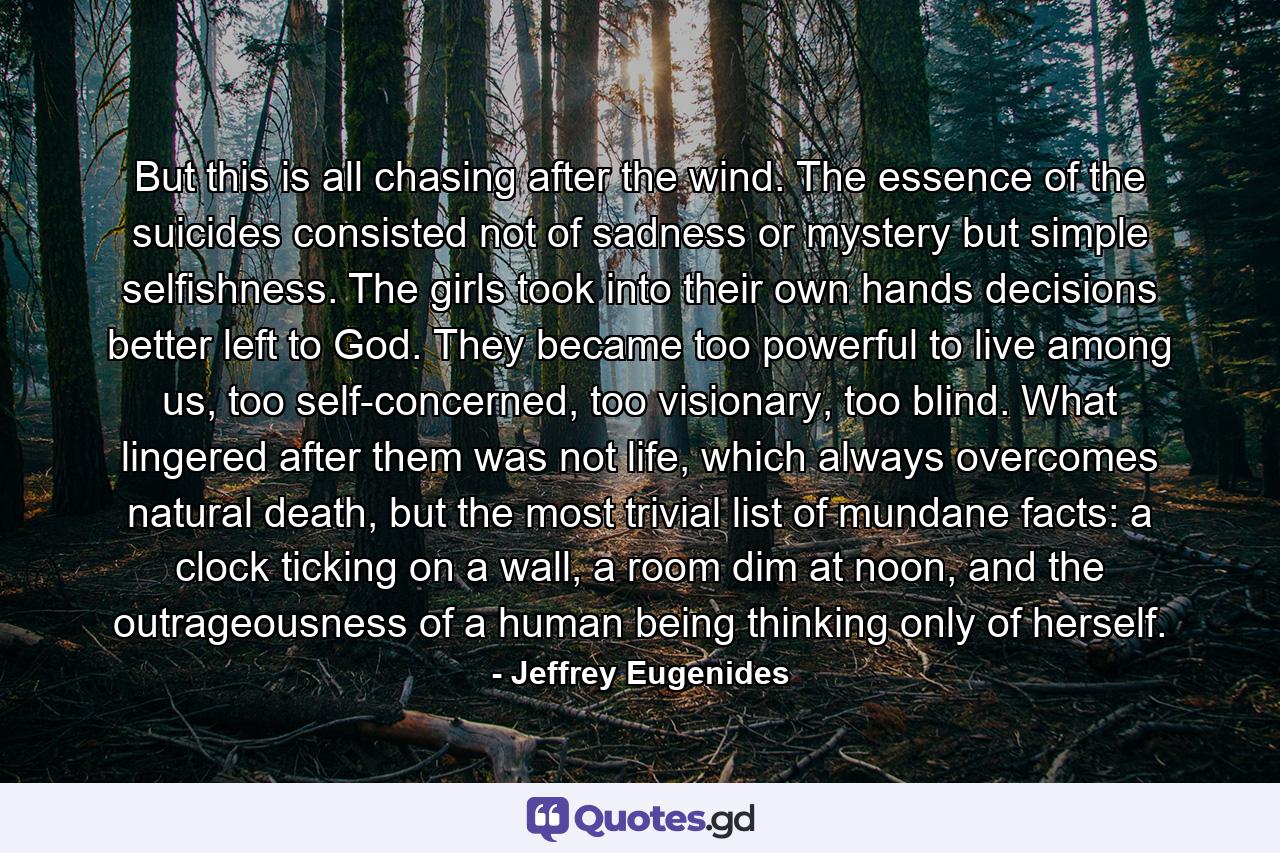 But this is all chasing after the wind. The essence of the suicides consisted not of sadness or mystery but simple selfishness. The girls took into their own hands decisions better left to God. They became too powerful to live among us, too self-concerned, too visionary, too blind. What lingered after them was not life, which always overcomes natural death, but the most trivial list of mundane facts: a clock ticking on a wall, a room dim at noon, and the outrageousness of a human being thinking only of herself. - Quote by Jeffrey Eugenides