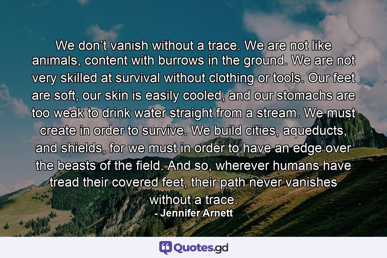 We don’t vanish without a trace. We are not like animals, content with burrows in the ground. We are not very skilled at survival without clothing or tools. Our feet are soft, our skin is easily cooled, and our stomachs are too weak to drink water straight from a stream. We must create in order to survive. We build cities, aqueducts, and shields, for we must in order to have an edge over the beasts of the field. And so, wherever humans have tread their covered feet, their path never vanishes without a trace. - Quote by Jennifer Arnett