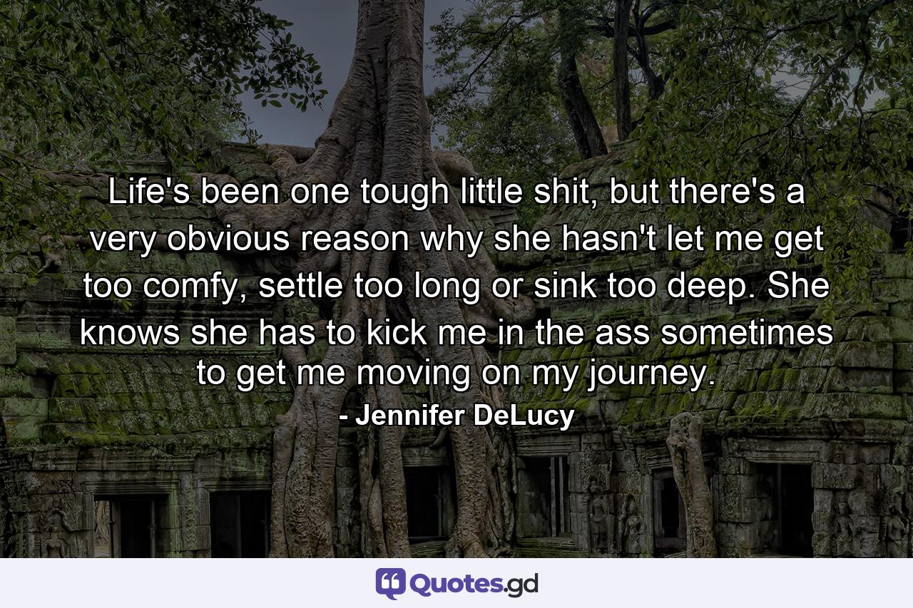 Life's been one tough little shit, but there's a very obvious reason why she hasn't let me get too comfy, settle too long or sink too deep. She knows she has to kick me in the ass sometimes to get me moving on my journey. - Quote by Jennifer DeLucy