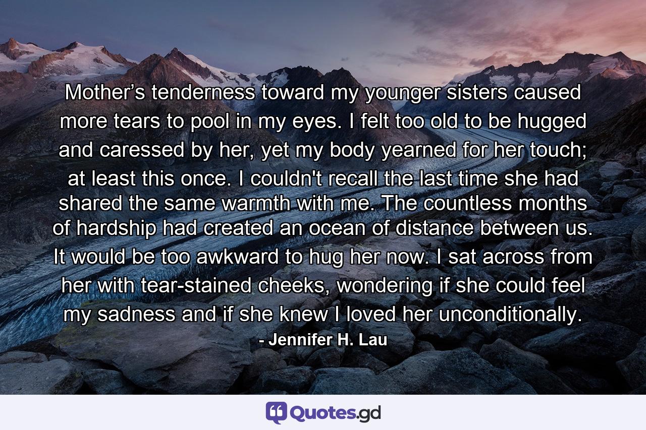 Mother’s tenderness toward my younger sisters caused more tears to pool in my eyes. I felt too old to be hugged and caressed by her, yet my body yearned for her touch; at least this once. I couldn't recall the last time she had shared the same warmth with me. The countless months of hardship had created an ocean of distance between us. It would be too awkward to hug her now. I sat across from her with tear-stained cheeks, wondering if she could feel my sadness and if she knew I loved her unconditionally. - Quote by Jennifer H. Lau