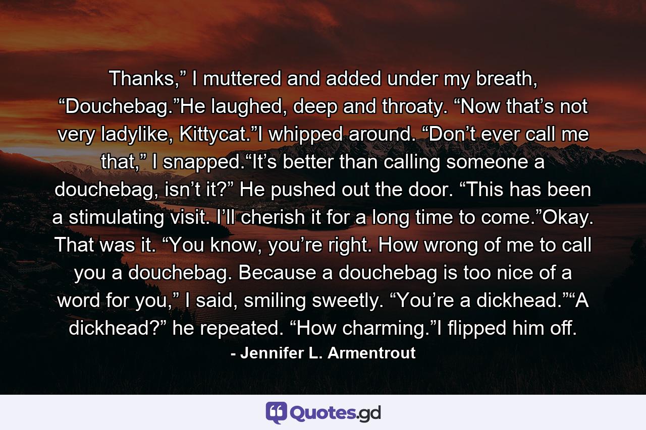 Thanks,” I muttered and added under my breath, “Douchebag.”He laughed, deep and throaty. “Now that’s not very ladylike, Kittycat.”I whipped around. “Don’t ever call me that,” I snapped.“It’s better than calling someone a douchebag, isn’t it?” He pushed out the door. “This has been a stimulating visit. I’ll cherish it for a long time to come.”Okay. That was it. “You know, you’re right. How wrong of me to call you a douchebag. Because a douchebag is too nice of a word for you,” I said, smiling sweetly. “You’re a dickhead.”“A dickhead?” he repeated. “How charming.”I flipped him off. - Quote by Jennifer L. Armentrout