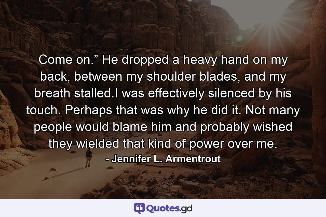 Come on.” He dropped a heavy hand on my back, between my shoulder blades, and my breath stalled.I was effectively silenced by his touch. Perhaps that was why he did it. Not many people would blame him and probably wished they wielded that kind of power over me. - Quote by Jennifer L. Armentrout