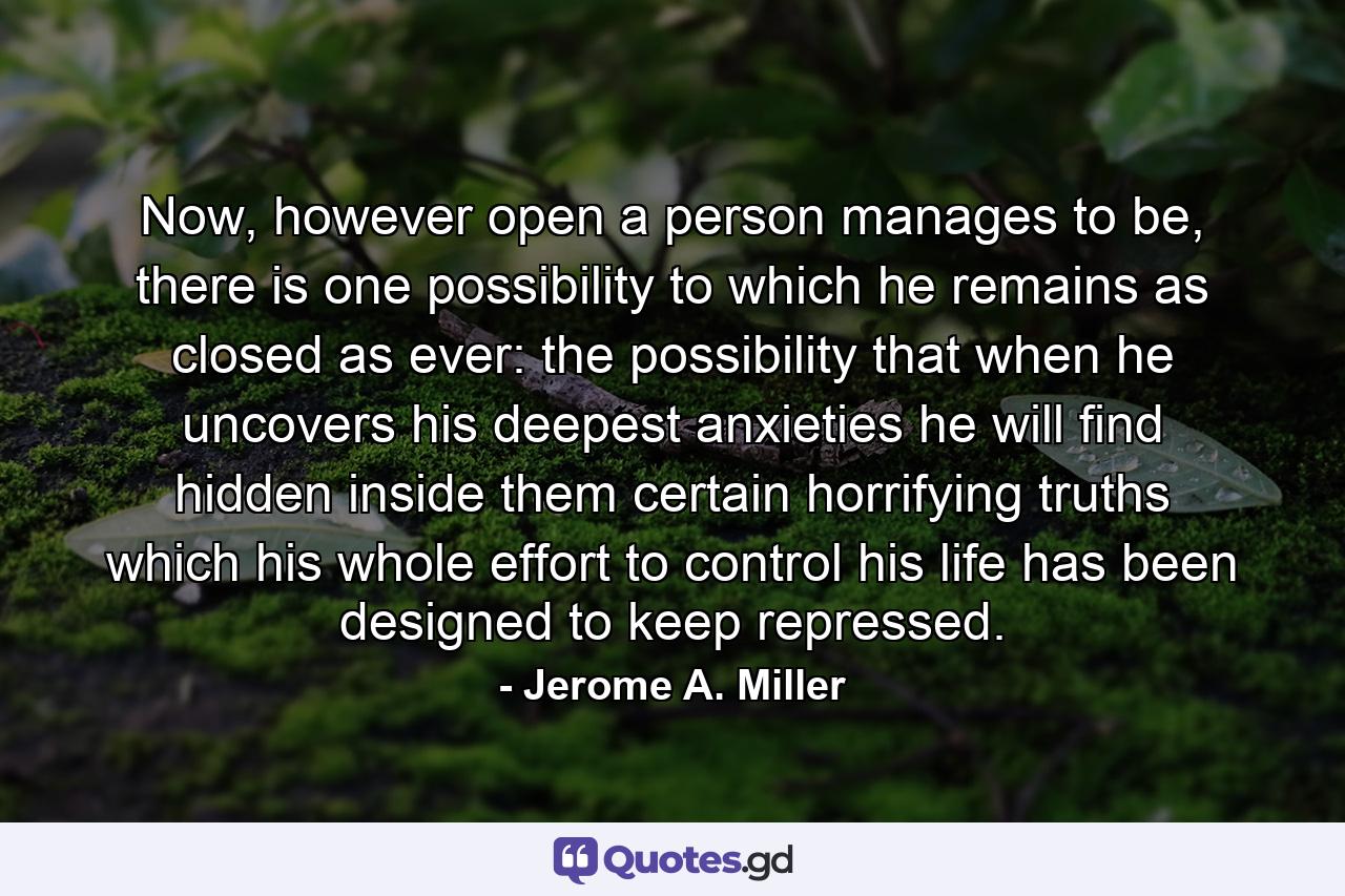 Now, however open a person manages to be, there is one possibility to which he remains as closed as ever: the possibility that when he uncovers his deepest anxieties he will find hidden inside them certain horrifying truths which his whole effort to control his life has been designed to keep repressed. - Quote by Jerome A. Miller