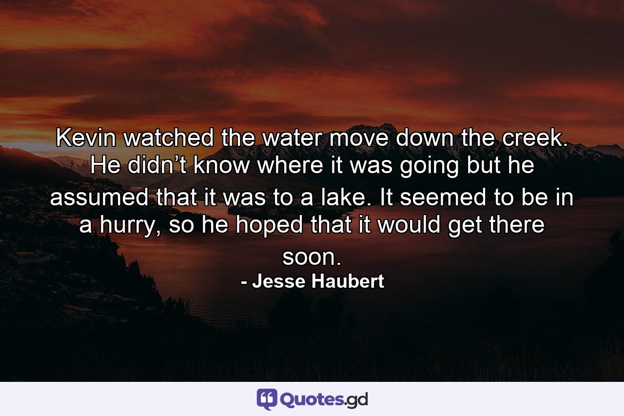 Kevin watched the water move down the creek. He didn’t know where it was going but he assumed that it was to a lake. It seemed to be in a hurry, so he hoped that it would get there soon. - Quote by Jesse Haubert