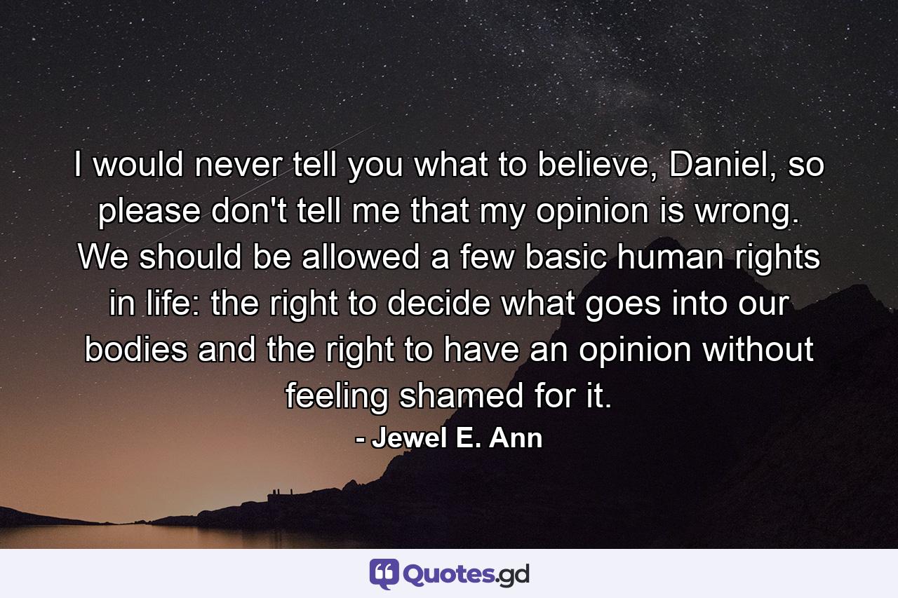 I would never tell you what to believe, Daniel, so please don't tell me that my opinion is wrong. We should be allowed a few basic human rights in life: the right to decide what goes into our bodies and the right to have an opinion without feeling shamed for it. - Quote by Jewel E. Ann