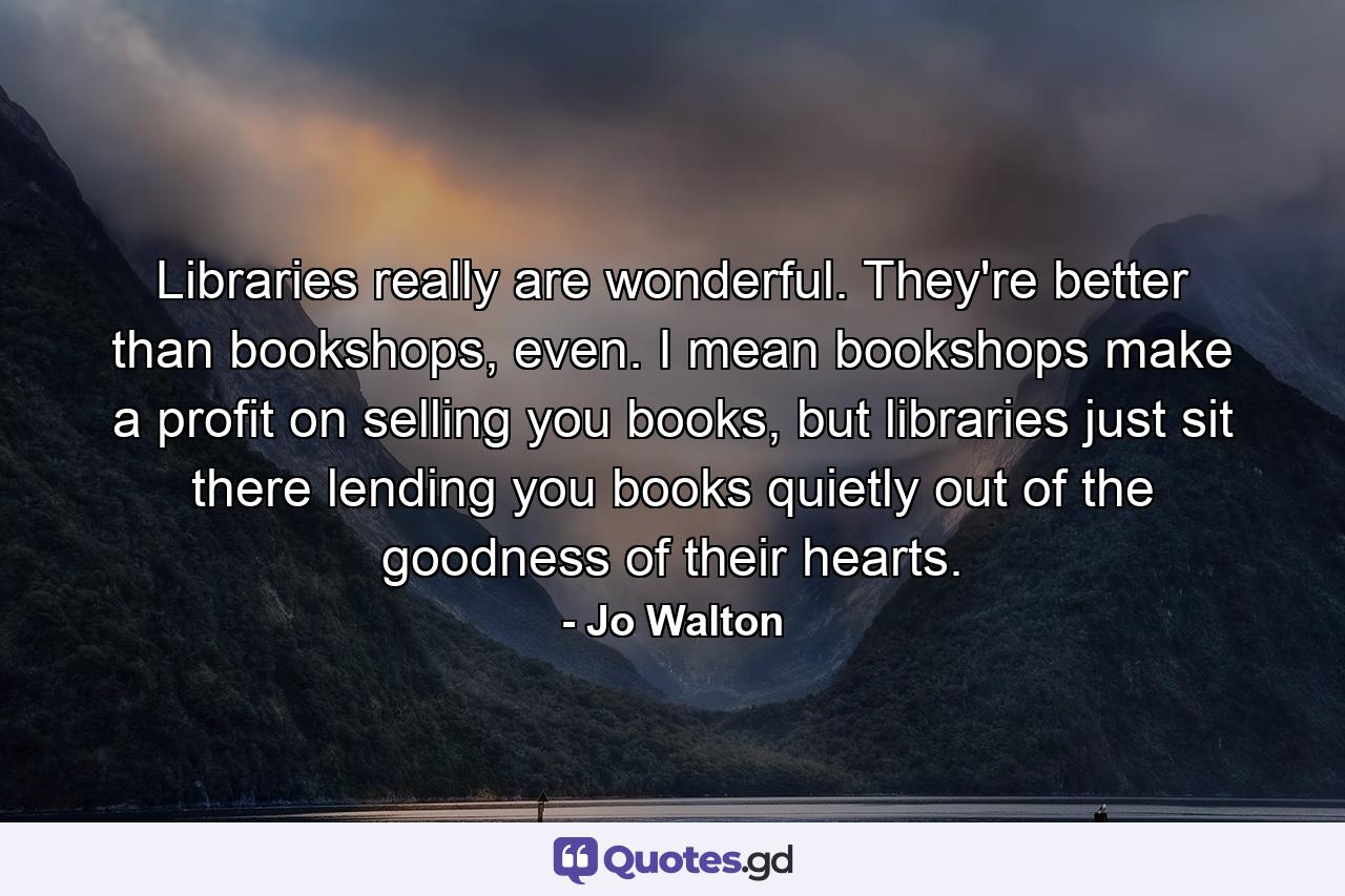 Libraries really are wonderful. They're better than bookshops, even. I mean bookshops make a profit on selling you books, but libraries just sit there lending you books quietly out of the goodness of their hearts. - Quote by Jo Walton