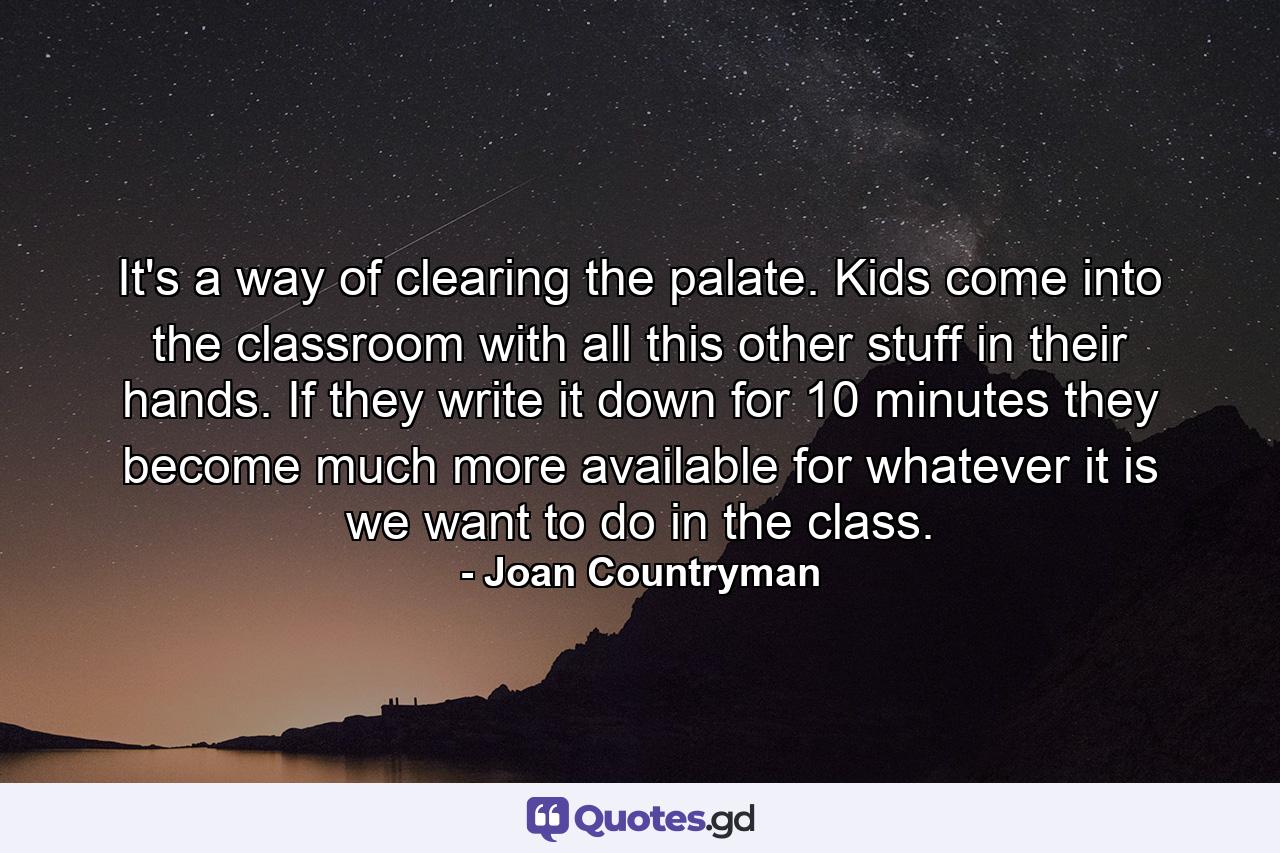 It's a way of clearing the palate. Kids come into the classroom with all this other stuff in their hands. If they write it down for 10 minutes they become much more available for whatever it is we want to do in the class. - Quote by Joan Countryman