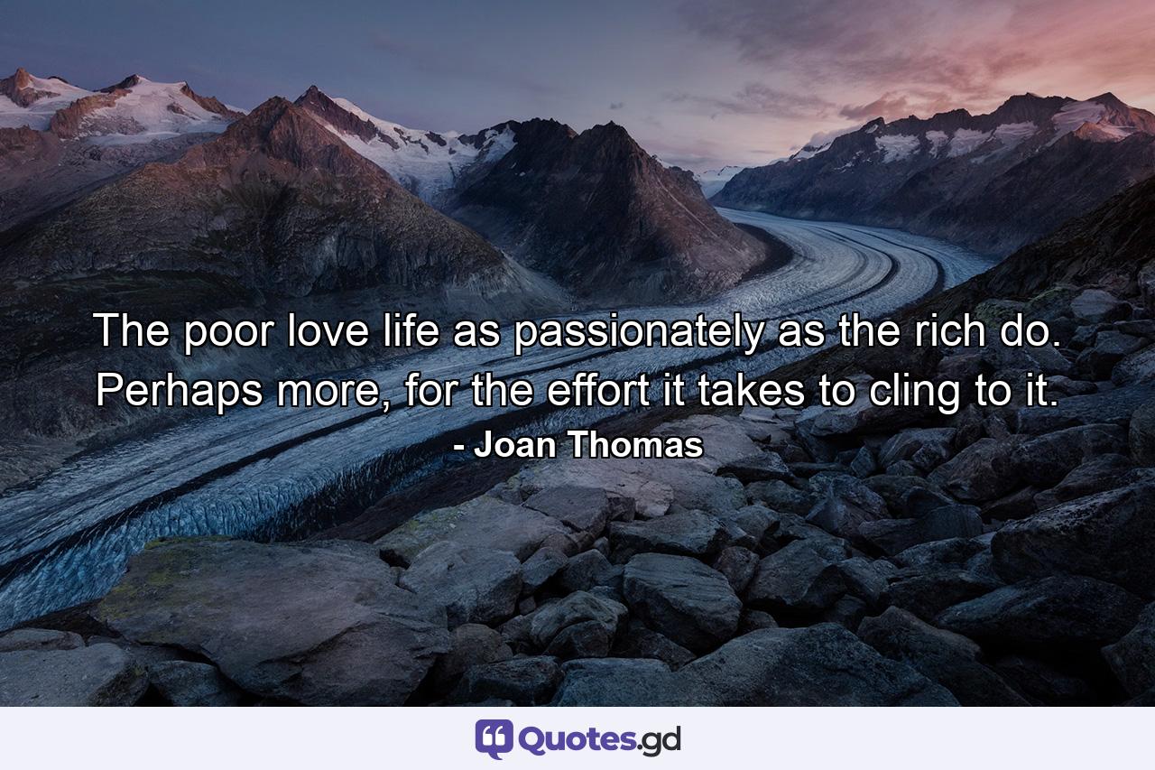 The poor love life as passionately as the rich do. Perhaps more, for the effort it takes to cling to it. - Quote by Joan Thomas