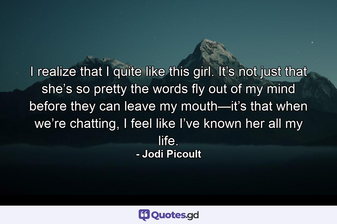 I realize that I quite like this girl. It’s not just that she’s so pretty the words fly out of my mind before they can leave my mouth—it’s that when we’re chatting, I feel like I’ve known her all my life. - Quote by Jodi Picoult