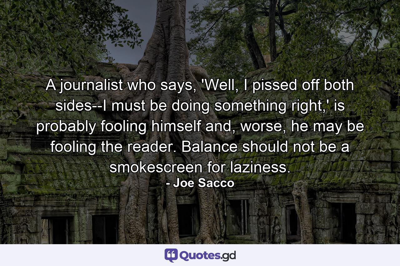 A journalist who says, 'Well, I pissed off both sides--I must be doing something right,' is probably fooling himself and, worse, he may be fooling the reader. Balance should not be a smokescreen for laziness. - Quote by Joe Sacco