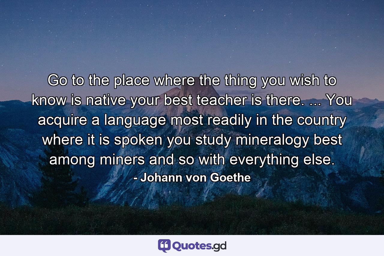 Go to the place where the thing you wish to know is native  your best teacher is there. ... You acquire a language most readily in the country where it is spoken  you study mineralogy best among miners  and so with everything else. - Quote by Johann von Goethe