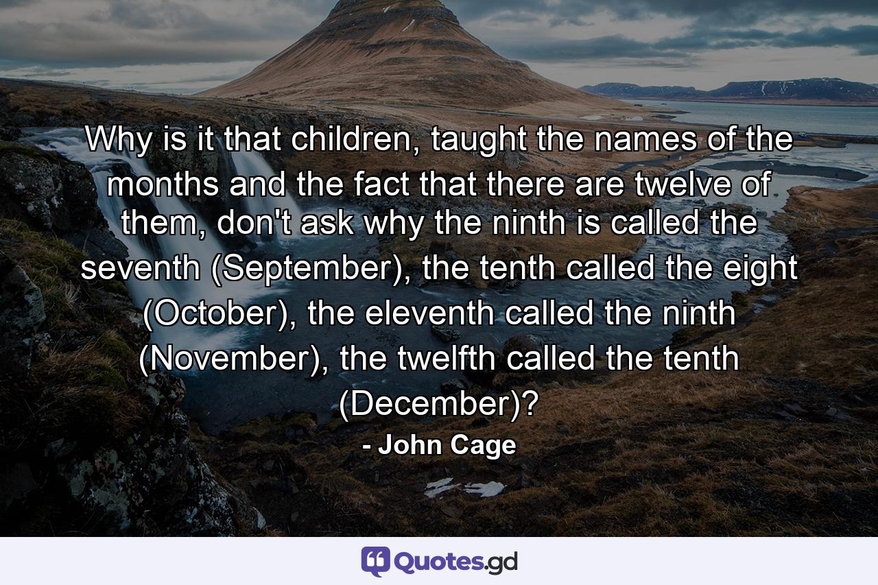 Why is it that children, taught the names of the months and the fact that there are twelve of them, don't ask why the ninth is called the seventh (September), the tenth called the eight (October), the eleventh called the ninth (November), the twelfth called the tenth (December)? - Quote by John Cage