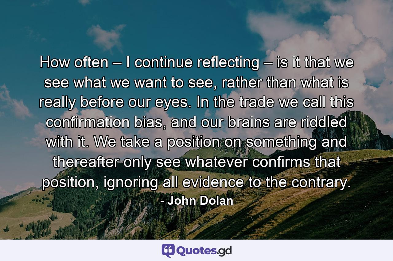 How often – I continue reflecting – is it that we see what we want to see, rather than what is really before our eyes. In the trade we call this confirmation bias, and our brains are riddled with it. We take a position on something and thereafter only see whatever confirms that position, ignoring all evidence to the contrary. - Quote by John Dolan