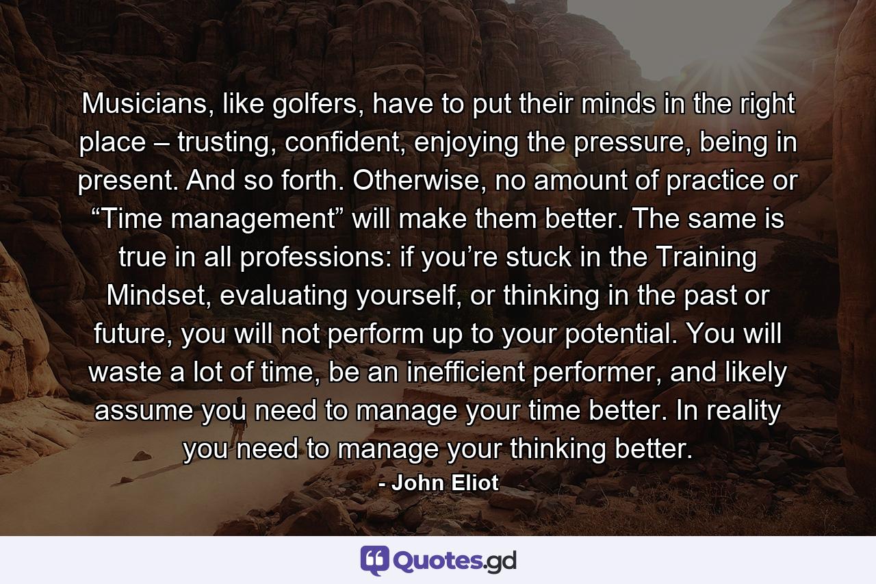 Musicians, like golfers, have to put their minds in the right place – trusting, confident, enjoying the pressure, being in present. And so forth. Otherwise, no amount of practice or “Time management” will make them better. The same is true in all professions: if you’re stuck in the Training Mindset, evaluating yourself, or thinking in the past or future, you will not perform up to your potential. You will waste a lot of time, be an inefficient performer, and likely assume you need to manage your time better. In reality you need to manage your thinking better. - Quote by John Eliot